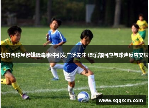 切尔西球星涉嫌吸毒事件引发广泛关注 俱乐部回应与球迷反应交织